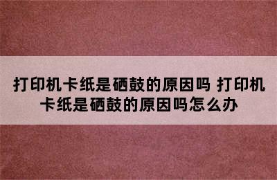 打印机卡纸是硒鼓的原因吗 打印机卡纸是硒鼓的原因吗怎么办